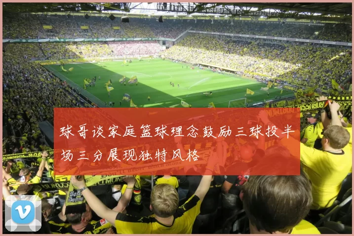 球哥谈家庭篮球理念鼓励三球投半场三分展现独特风格