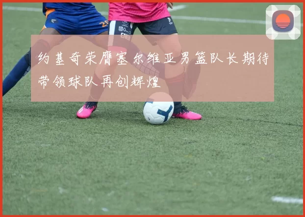 约基奇荣膺塞尔维亚男篮队长期待带领球队再创辉煌