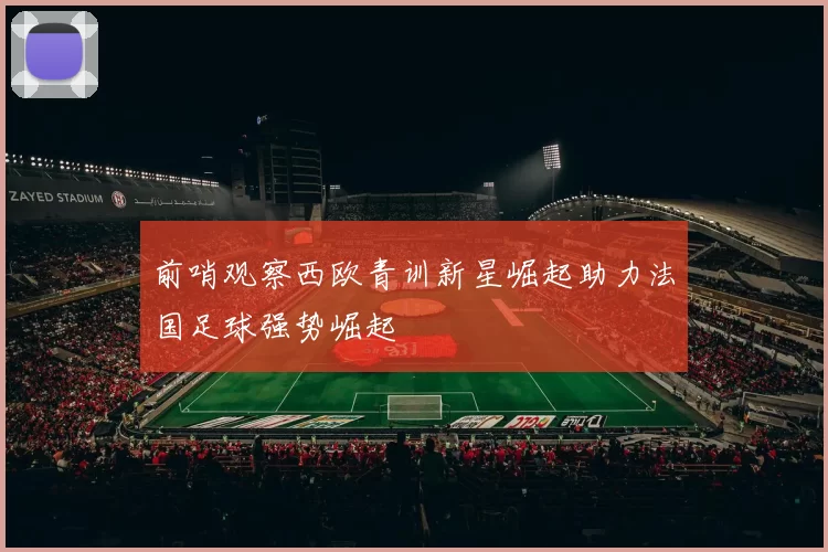 前哨观察西欧青训新星崛起助力法国足球强势崛起
