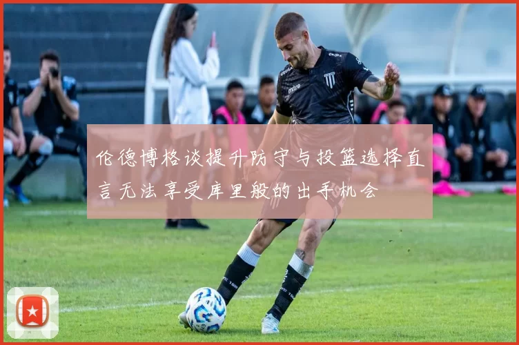 伦德博格谈提升防守与投篮选择直言无法享受库里般的出手机会