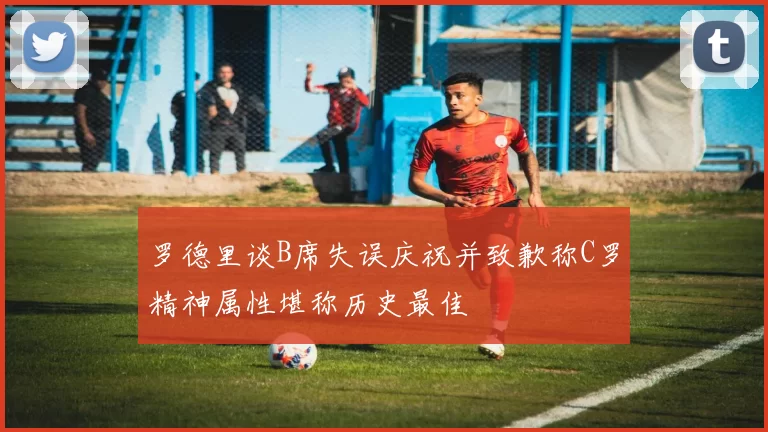 罗德里谈B席失误庆祝并致歉称C罗精神属性堪称历史最佳