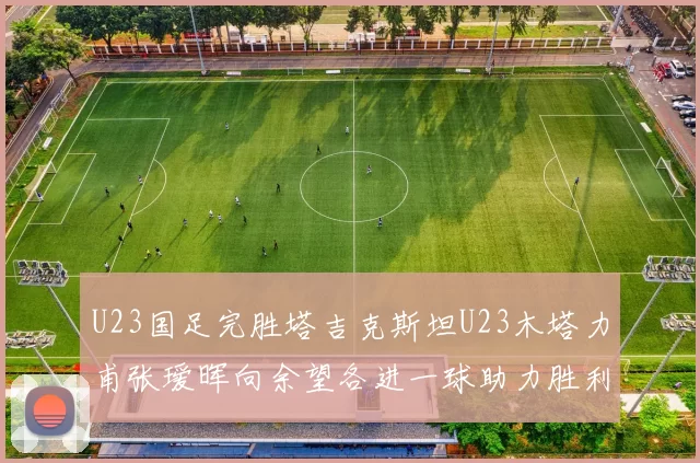 U23国足完胜塔吉克斯坦U23木塔力甫张瑷晖向余望各进一球助力胜利