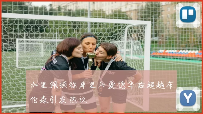 加里佩顿称库里和爱德华兹超越布伦森引发热议
