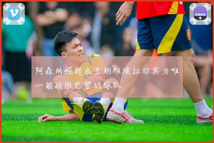 阿森纳崛起成王朝维埃拉称其为唯一能战胜巴黎的球队