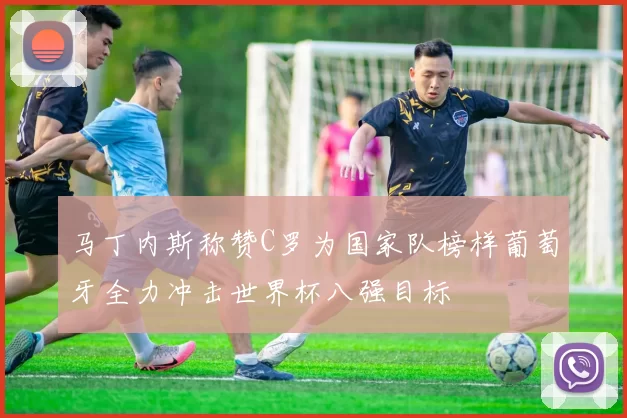 马丁内斯称赞C罗为国家队榜样葡萄牙全力冲击世界杯八强目标