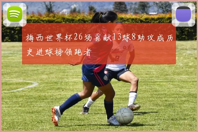 梅西世界杯26场贡献13球8助攻成历史进球榜领跑者