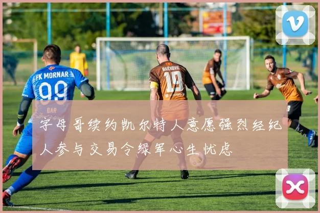 字母哥续约凯尔特人意愿强烈经纪人参与交易令绿军心生忧虑