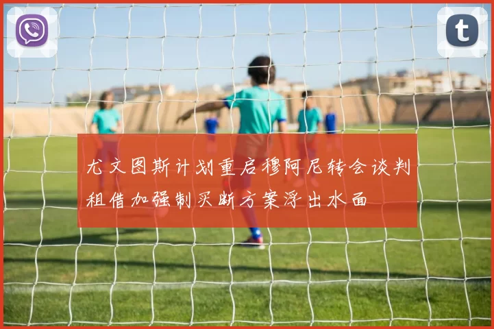 尤文图斯计划重启穆阿尼转会谈判租借加强制买断方案浮出水面