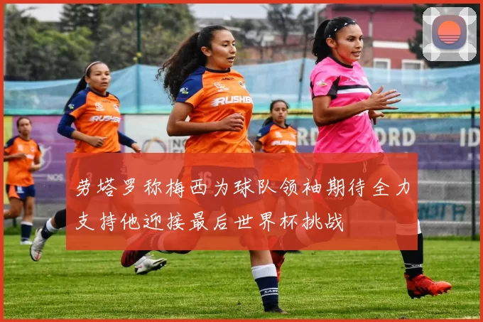 劳塔罗称梅西为球队领袖期待全力支持他迎接最后世界杯挑战