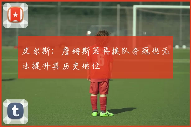 皮尔斯：詹姆斯若再换队夺冠也无法提升其历史地位