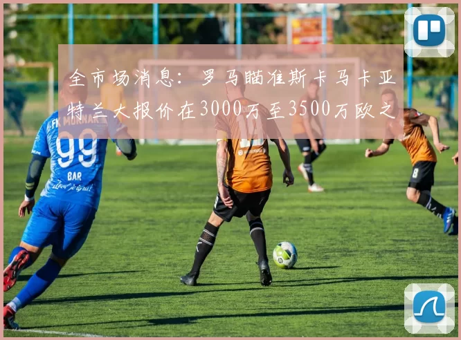 全市场消息：罗马瞄准斯卡马卡亚特兰大报价在3000万至3500万欧之间