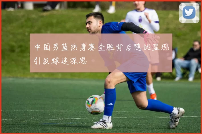 中国男篮热身赛全胜背后隐忧显现引发球迷深思