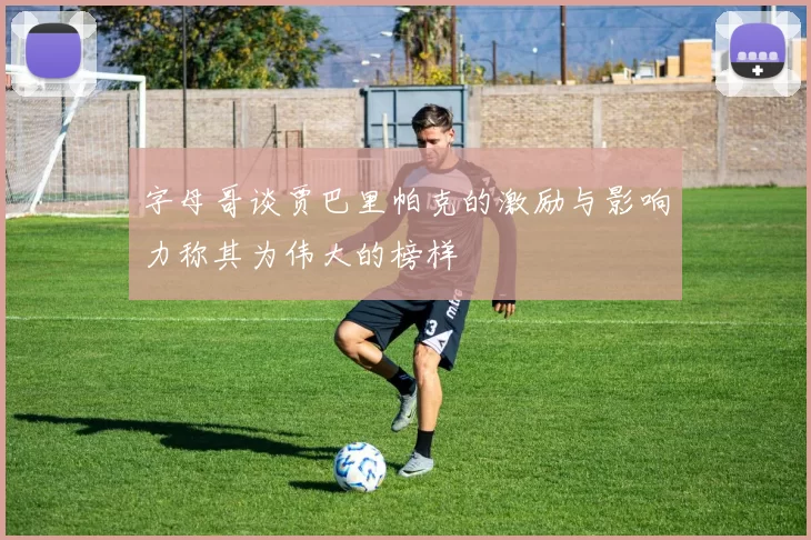 字母哥谈贾巴里帕克的激励与影响力称其为伟大的榜样
