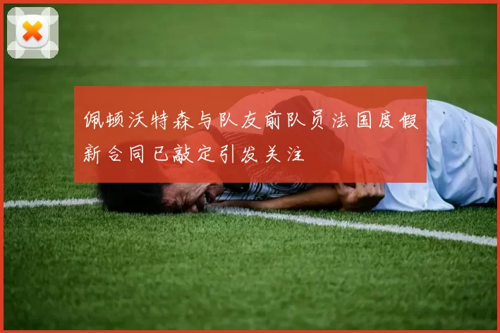 佩顿沃特森与队友前队员法国度假新合同已敲定引发关注