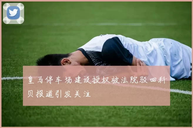 皇马停车场建设授权被法院驳回科贝报道引发关注