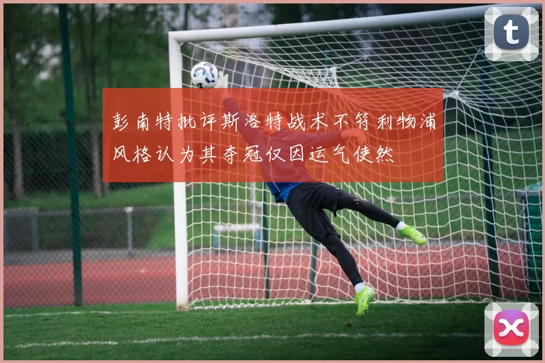 彭南特批评斯洛特战术不符利物浦风格认为其夺冠仅因运气使然