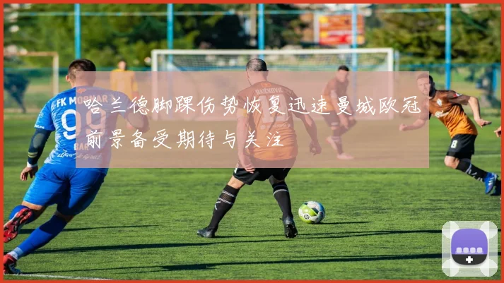 哈兰德脚踝伤势恢复迅速曼城欧冠前景备受期待与关注